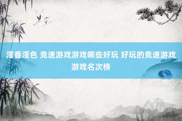 淫香淫色 竞速游戏游戏哪些好玩 好玩的竞速游戏游戏名次榜