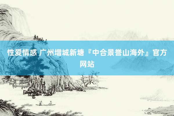 性爱情感 广州增城新塘『中合景誉山海外』官方网站