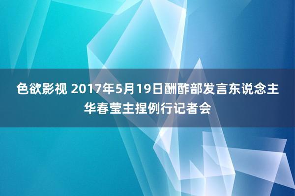 色欲影视 2017年5月19日酬酢部发言东说念主华春莹主捏例行记者会