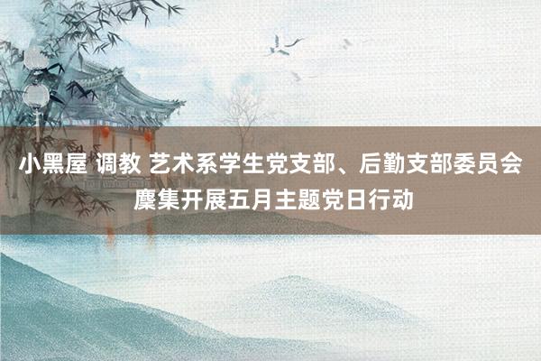 小黑屋 调教 艺术系学生党支部、后勤支部委员会 麇集开展五月主题党日行动