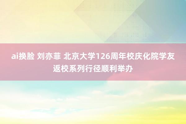 ai换脸 刘亦菲 北京大学126周年校庆化院学友返校系列行径顺利举办