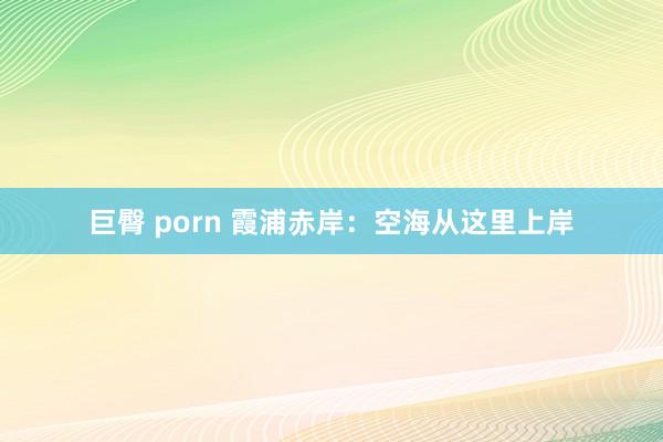 巨臀 porn 霞浦赤岸：空海从这里上岸