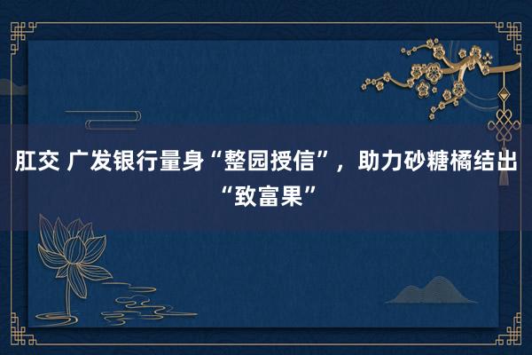 肛交 广发银行量身“整园授信”，助力砂糖橘结出“致富果”