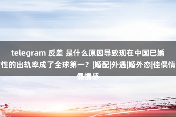 telegram 反差 是什么原因导致现在中国已婚女性的出轨率成了全球第一？|婚配|外遇|婚外恋|佳偶情感