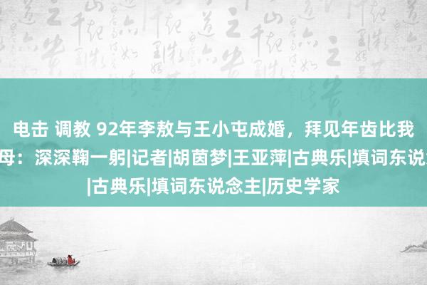 电击 调教 92年李敖与王小屯成婚，拜见年齿比我方还小的岳父母：深深鞠一躬|记者|胡茵梦|王亚萍|古典乐|填词东说念主|历史学家