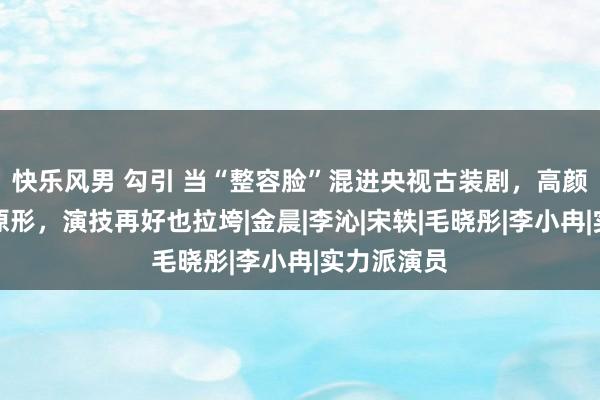 快乐风男 勾引 当“整容脸”混进央视古装剧，高颜值被打回原形，演技再好也拉垮|金晨|李沁|宋轶|毛晓彤|李小冉|实力派演员