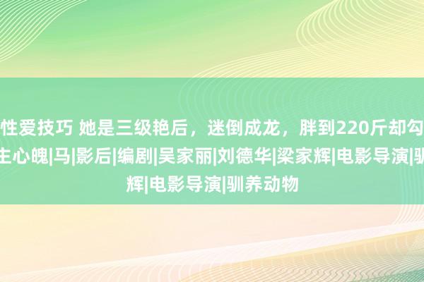 性爱技巧 她是三级艳后，迷倒成龙，胖到220斤却勾东说念主心魄|马|影后|编剧|吴家丽|刘德华|梁家辉|电影导演|驯养动物