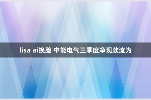 lisa ai换脸 中能电气三季度净现款流为