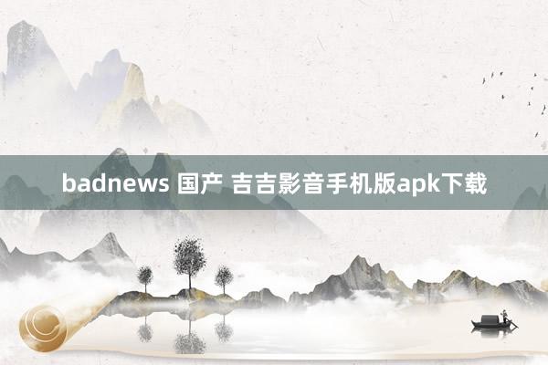 badnews 国产 吉吉影音手机版apk下载