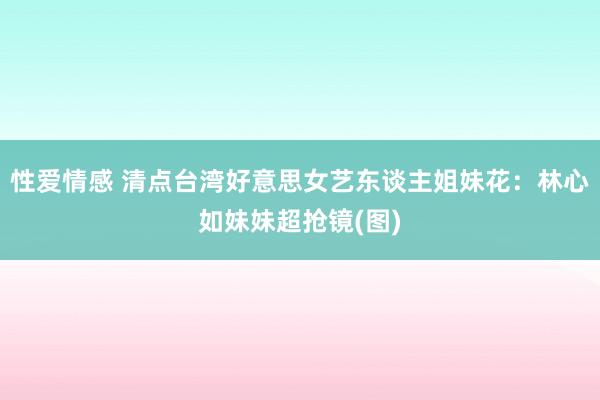 性爱情感 清点台湾好意思女艺东谈主姐妹花：林心如妹妹超抢镜(图)