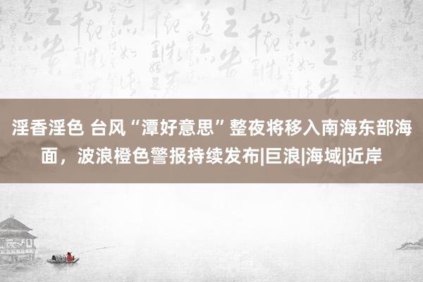 淫香淫色 台风“潭好意思”整夜将移入南海东部海面，波浪橙色警报持续发布|巨浪|海域|近岸