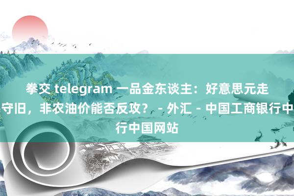 拳交 telegram 一品金东谈主：好意思元走弱提供守旧，非农油价能否反攻？－外汇－中国工商银行中国网站