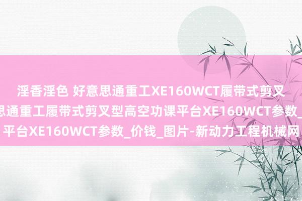 淫香淫色 好意思通重工XE160WCT履带式剪叉型高空功课平台_好意思通重工履带式剪叉型高空功课平台XE160WCT参数_价钱_图片-新动力工程机械网