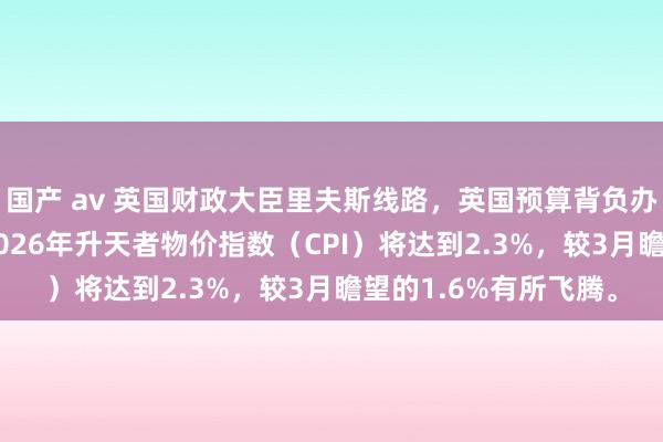 国产 av 英国财政大臣里夫斯线路，英国预算背负办公室（OBR）瞻望2026年升天者物价指数（CPI）将达到2.3%，较3月瞻望的1.6%有所飞腾。