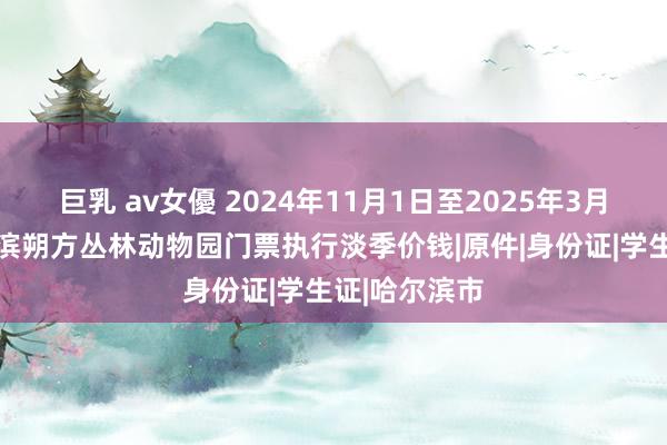 巨乳 av女優 2024年11月1日至2025年3月31日，哈尔滨朔方丛林动物园门票执行淡季价钱|原件|身份证|学生证|哈尔滨市