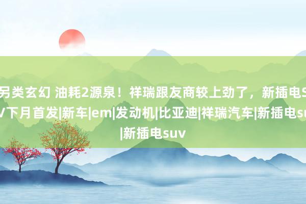 另类玄幻 油耗2源泉！祥瑞跟友商较上劲了，新插电SUV下月首发|新车|em|发动机|比亚迪|祥瑞汽车|新插电suv