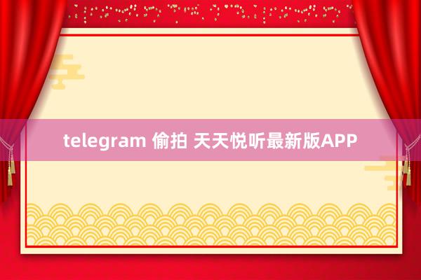 telegram 偷拍 天天悦听最新版APP