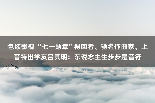 色欲影视 “七一勋章”得回者、驰名作曲家、上音特出学友吕其明：东说念主生步步是音符