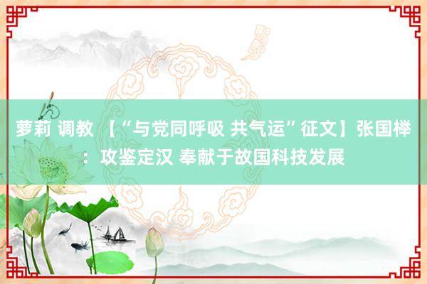 萝莉 调教 【“与党同呼吸 共气运”征文】张国榉：攻鉴定汉 奉献于故国科技发展