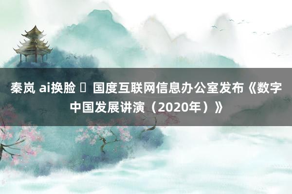 秦岚 ai换脸 ​国度互联网信息办公室发布《数字中国发展讲演（2020年）》