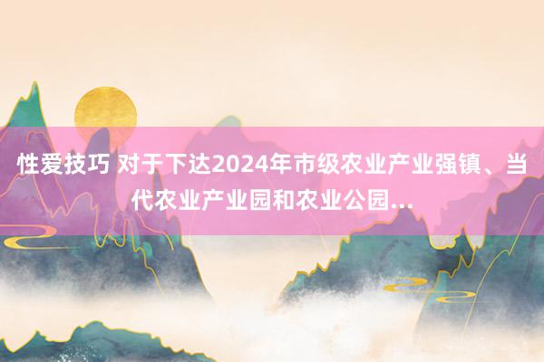 性爱技巧 对于下达2024年市级农业产业强镇、当代农业产业园和农业公园...