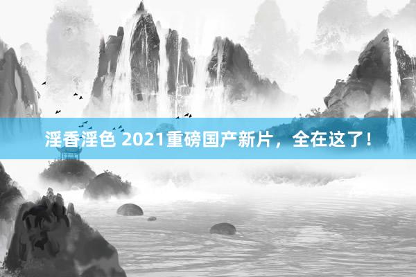 淫香淫色 2021重磅国产新片，全在这了！