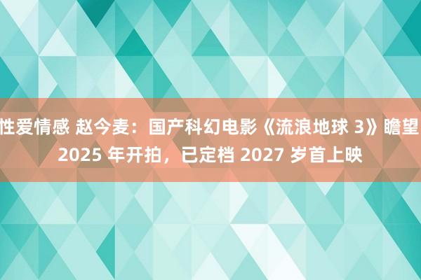 性爱情感 赵今麦：国产科幻电影《流浪地球 3》瞻望 2025 年开拍，已定档 2027 岁首上映