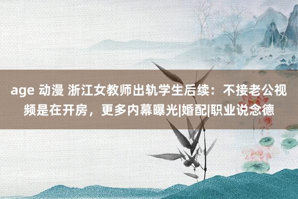 age 动漫 浙江女教师出轨学生后续：不接老公视频是在开房，更多内幕曝光|婚配|职业说念德