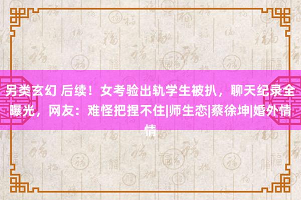 另类玄幻 后续！女考验出轨学生被扒，聊天纪录全曝光，网友：难怪把捏不住|师生恋|蔡徐坤|婚外情