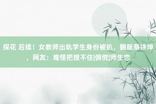 探花 后续！女教师出轨学生身份被扒，翻版蔡徐坤，网友：难怪把捏不住|倜傥|师生恋