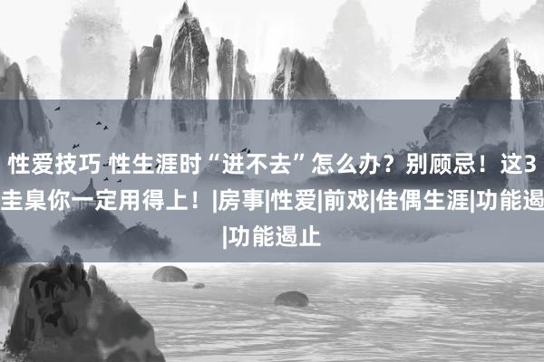 性爱技巧 性生涯时“进不去”怎么办？别顾忌！这3种圭臬你一定用得上！|房事|性爱|前戏|佳偶生涯|功能遏止