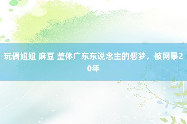 玩偶姐姐 麻豆 整体广东东说念主的恶梦，被网暴20年