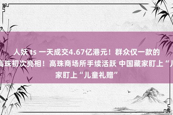 人妖 ts 一天成交4.67亿港元！群众仅一款的“龙形”高珠初次亮相！高珠商场所手续活跃 中国藏家盯上“儿童礼赠”