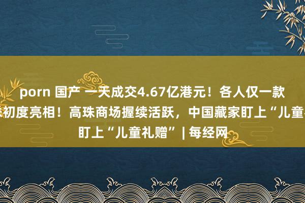 porn 国产 一天成交4.67亿港元！各人仅一款的“龙形”高珠初度亮相！高珠商场握续活跃，中国藏家盯上“儿童礼赠” | 每经网