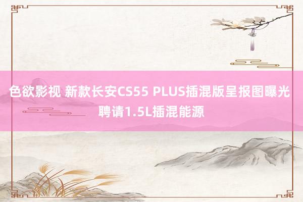 色欲影视 新款长安CS55 PLUS插混版呈报图曝光 聘请1.5L插混能源