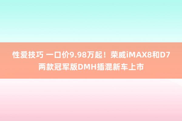 性爱技巧 一口价9.98万起！荣威iMAX8和D7两款冠军版DMH插混新车上市