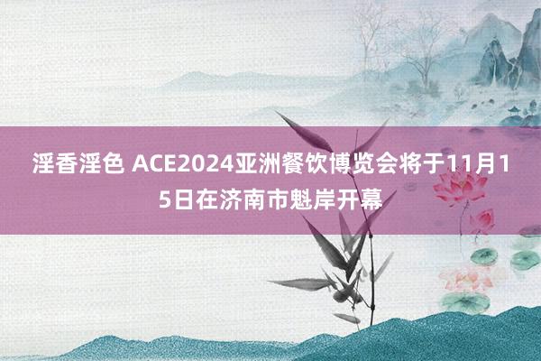 淫香淫色 ACE2024亚洲餐饮博览会将于11月15日在济南市魁岸开幕