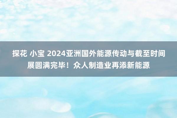 探花 小宝 2024亚洲国外能源传动与截至时间展圆满完毕！众人制造业再添新能源