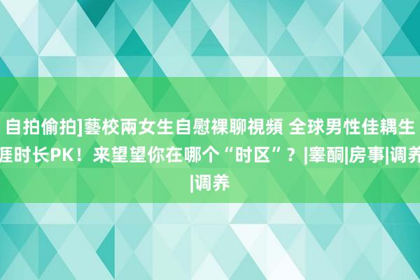 自拍偷拍]藝校兩女生自慰裸聊視頻 全球男性佳耦生涯时长PK！来望望你在哪个“时区”？|睾酮|房事|调养