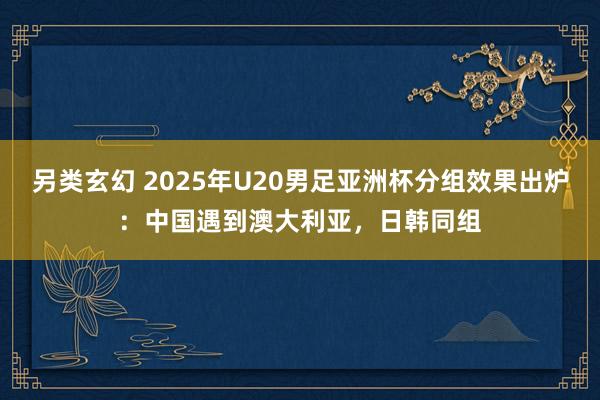 另类玄幻 2025年U20男足亚洲杯分组效果出炉：中国遇到澳大利亚，日韩同组