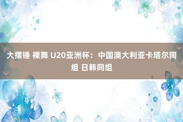 大摆锤 裸舞 U20亚洲杯：中国澳大利亚卡塔尔同组 日韩同组