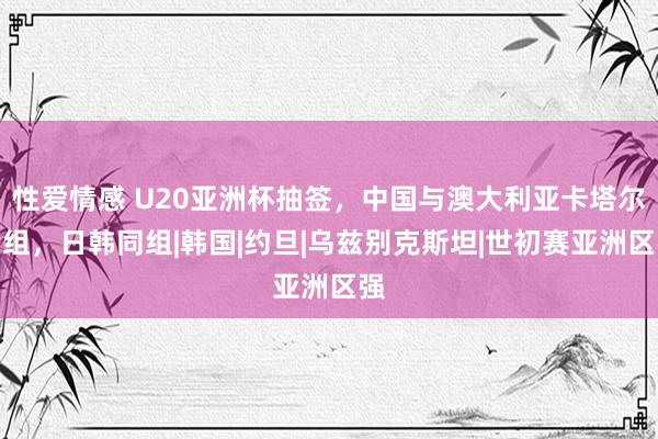 性爱情感 U20亚洲杯抽签，中国与澳大利亚卡塔尔同组，日韩同组|韩国|约旦|乌兹别克斯坦|世初赛亚洲区强