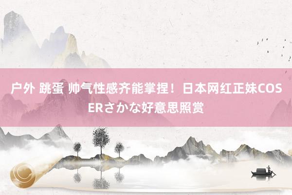 户外 跳蛋 帅气性感齐能掌捏！日本网红正妹COSERさかな好意思照赏