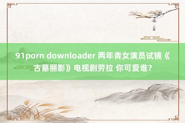 91porn downloader 两年青女演员试镜《古墓丽影》电视剧劳拉 你可爱谁？