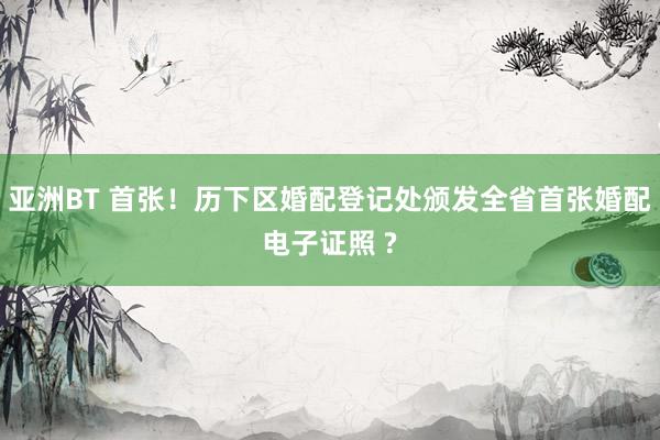 亚洲BT 首张！历下区婚配登记处颁发全省首张婚配电子证照 ?