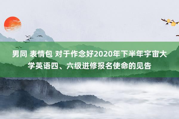 男同 表情包 对于作念好2020年下半年宇宙大学英语四、六级进修报名使命的见告