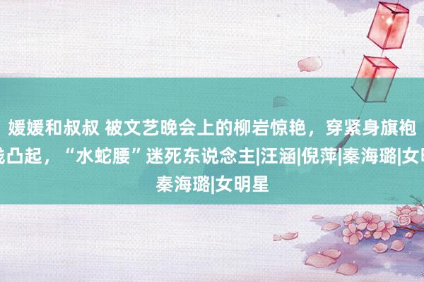 媛媛和叔叔 被文艺晚会上的柳岩惊艳，穿紧身旗袍弧线凸起，“水蛇腰”迷死东说念主|汪涵|倪萍|秦海璐|女明星