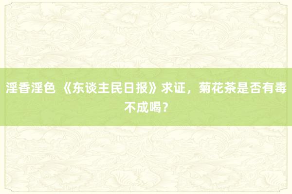 淫香淫色 《东谈主民日报》求证，菊花茶是否有毒不成喝？