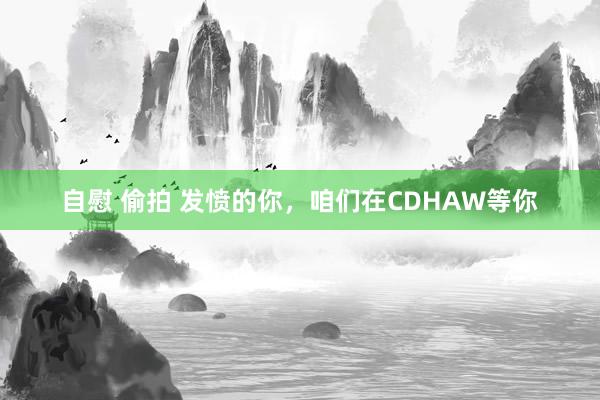 自慰 偷拍 发愤的你，咱们在CDHAW等你