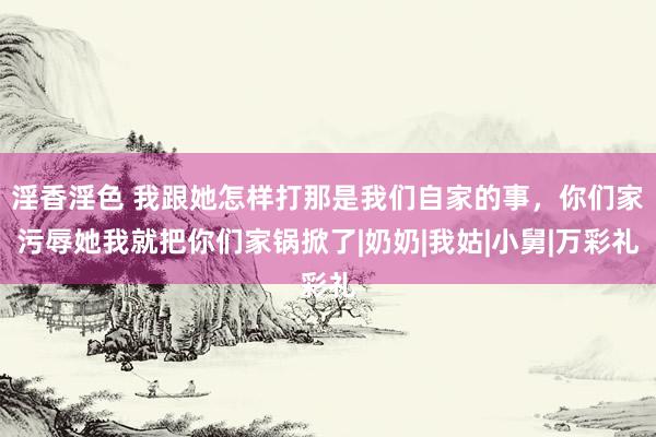 淫香淫色 我跟她怎样打那是我们自家的事，你们家污辱她我就把你们家锅掀了|奶奶|我姑|小舅|万彩礼